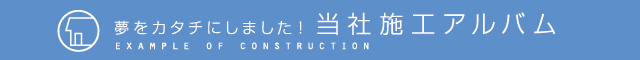 夢をカタチにしました！当社施工アルバム EXAMPLE OF CONSTRUCTION