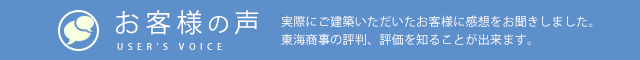 お客様の声 USER’S VOICE 実際にご建築いただいたお客様に感想をお聞きしました。東海商事の評判、評価を知ることが出来ます。