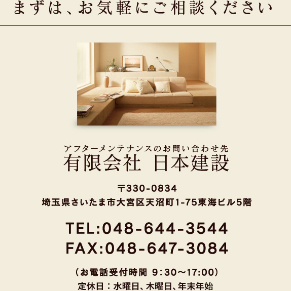 まずは、お気軽にご相談ください アフターメンテナンスのお問い合わせ先 有限会社 日本建設 〒330-0834 埼玉県さいたま市大宮区天沼町1-75東海ビル5階 TEL:048-644-3544 FAX:048-647-3084 （お電話受付時間 9：30～17:00） 定休日：水曜日、第1・3木曜日、年末年始